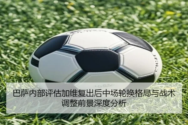 巴萨内部评估加维复出后中场轮换格局与战术调整前景深度分析