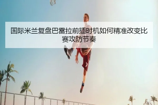 国际米兰复盘巴雷拉前插时机如何精准改变比赛攻防节奏