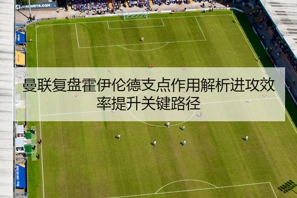 曼联复盘霍伊伦德支点作用解析进攻效率提升关键路径