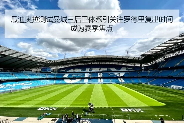 瓜迪奥拉测试曼城三后卫体系引关注罗德里复出时间成为赛季焦点