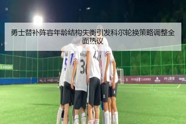 勇士替补阵容年龄结构失衡引发科尔轮换策略调整全面热议