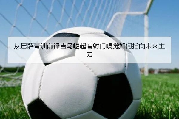 从巴萨青训前锋吉乌崛起看射门嗅觉如何指向未来主力
