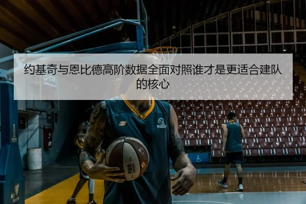 约基奇与恩比德高阶数据全面对照谁才是更适合建队的核心